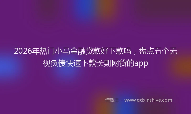 2026年热门小马金融贷款好下款吗，盘点五个无视负债快速下款长期网贷的app