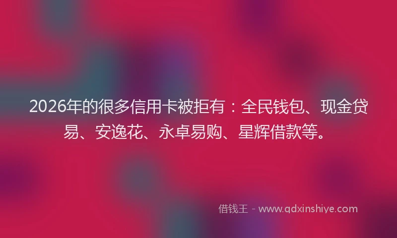 2026年的很多信用卡被拒有：全民钱包、现金贷易、安逸花、永卓易购、星辉借款等。