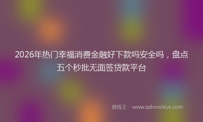 2026年热门幸福消费金融好下款吗安全吗，盘点五个秒批无面签贷款平台