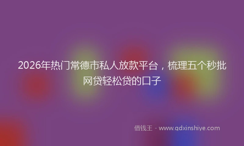 2026年热门常德市私人放款平台，梳理五个秒批网贷轻松贷的口子