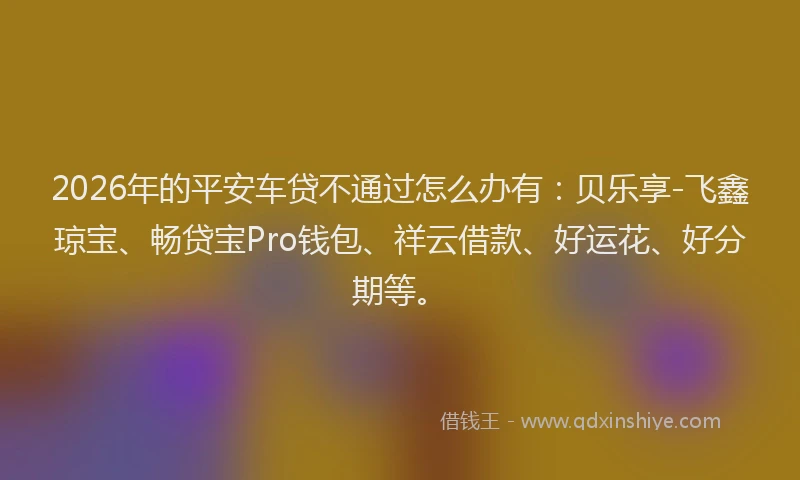 2026年的平安车贷不通过怎么办有：贝乐享-飞鑫琼宝、畅贷宝Pro钱包、祥云借款、好运花、好分期等。