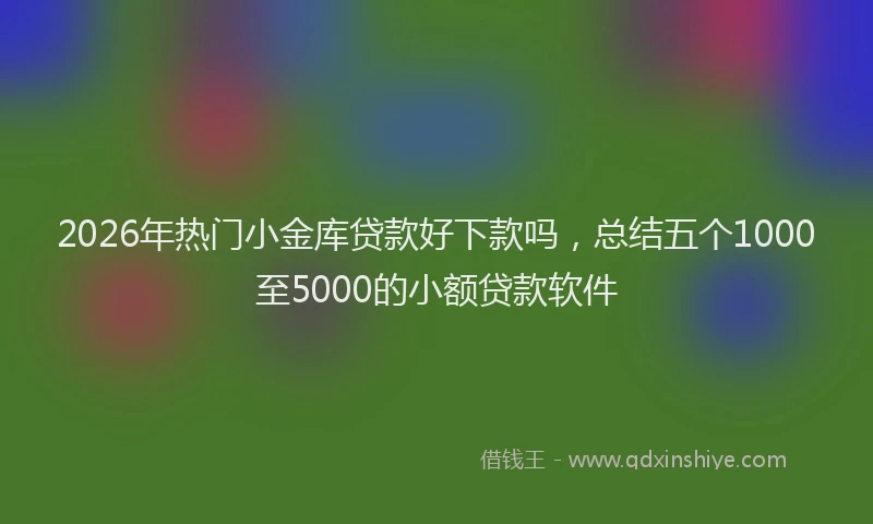 2026年热门小金库贷款好下款吗，总结五个1000至5000的小额贷款软件