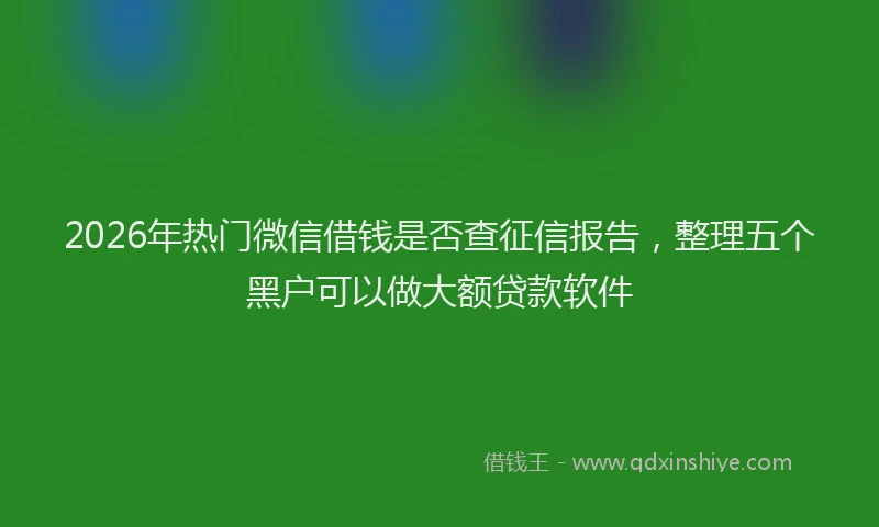 2026年热门微信借钱是否查征信报告，整理五个黑户可以做大额贷款软件