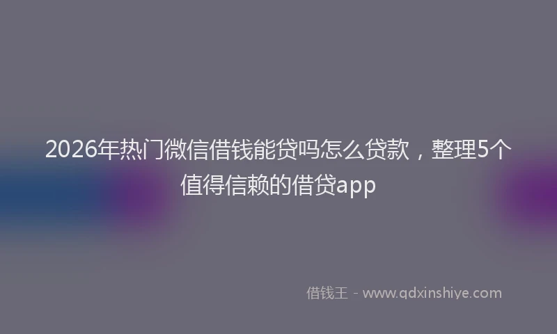 2026年热门微信借钱能贷吗怎么贷款，整理5个值得信赖的借贷app
