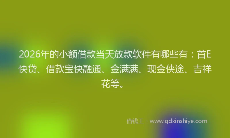 2026年的小额借款当天放款软件有哪些有：首E快贷、借款宝快融通、金满满、现金侠途、吉祥花等。