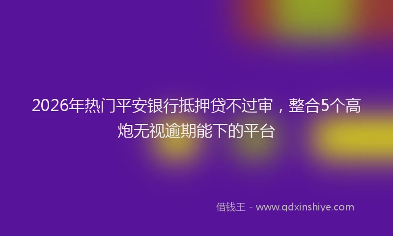 2026年热门平安银行抵押贷不过审，整合5个高炮无视逾期能下的平台