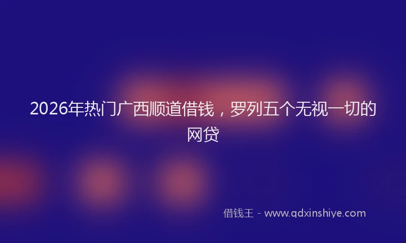 2026年热门广西顺道借钱，罗列五个无视一切的网贷