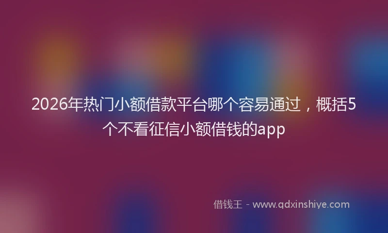 2026年热门小额借款平台哪个容易通过，概括5个不看征信小额借钱的app
