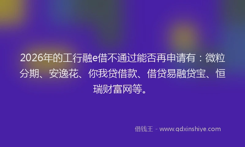 2026年的工行融e借不通过能否再申请有:微粒分期、安逸花、你我贷借款、借贷易融贷宝、恒瑞财富网等。