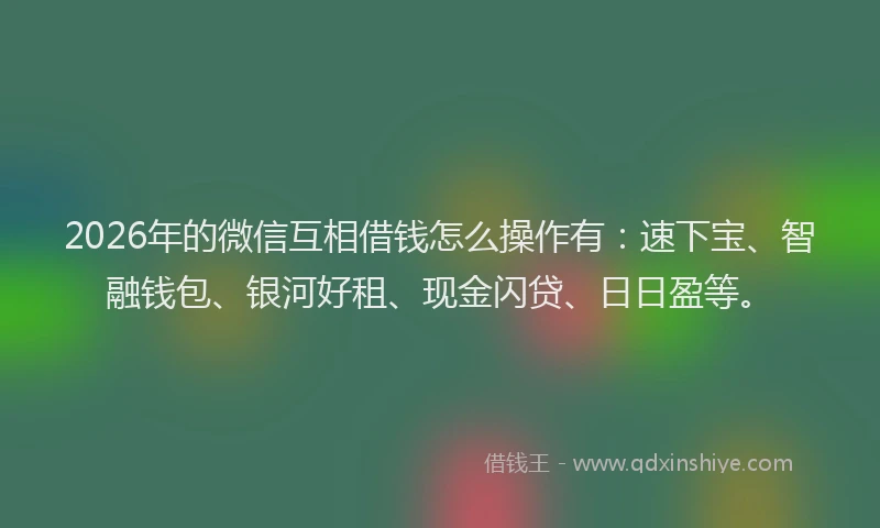 2026年的微信互相借钱怎么操作有：速下宝、智融钱包、银河好租、现金闪贷、日日盈等。