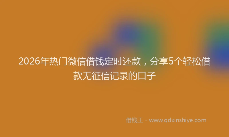 2026年热门微信借钱定时还款，分享5个轻松借款无征信记录的口子