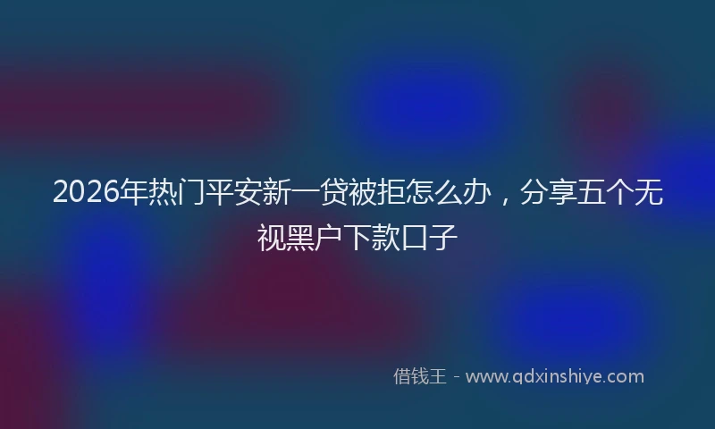 2026年热门平安新一贷被拒怎么办，分享五个无视黑户下款口子