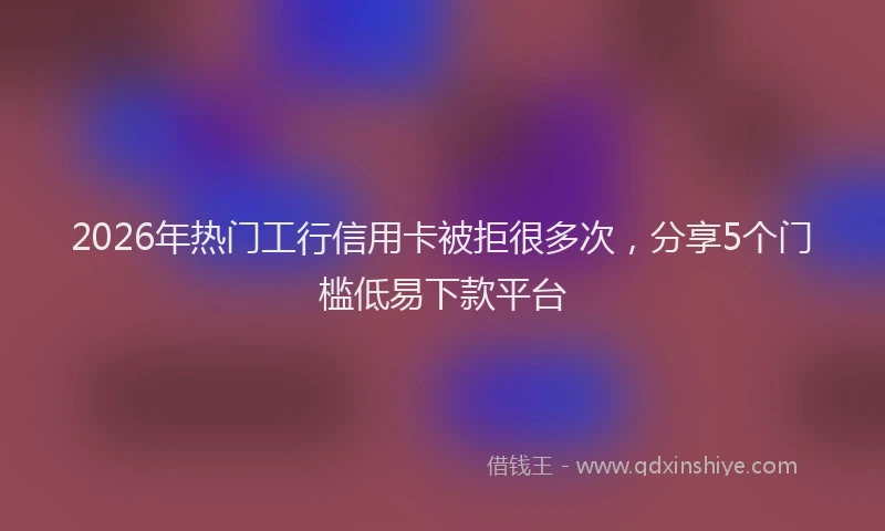 2026年热门工行信用卡被拒很多次，分享5个门槛低易下款平台