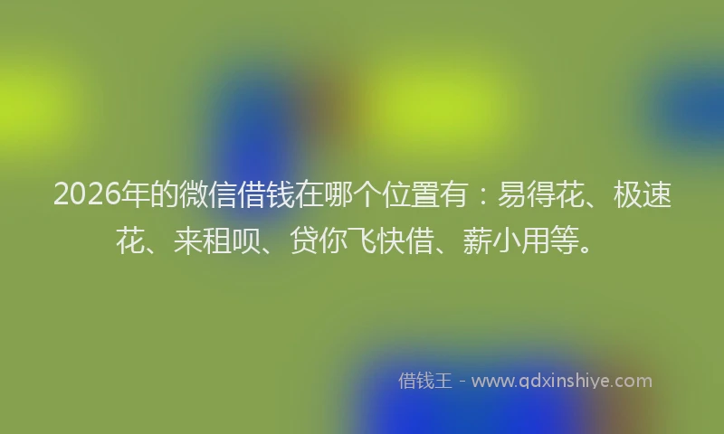 2026年的微信借钱在哪个位置有：易得花、极速花、来租呗、贷你飞快借、薪小用等。