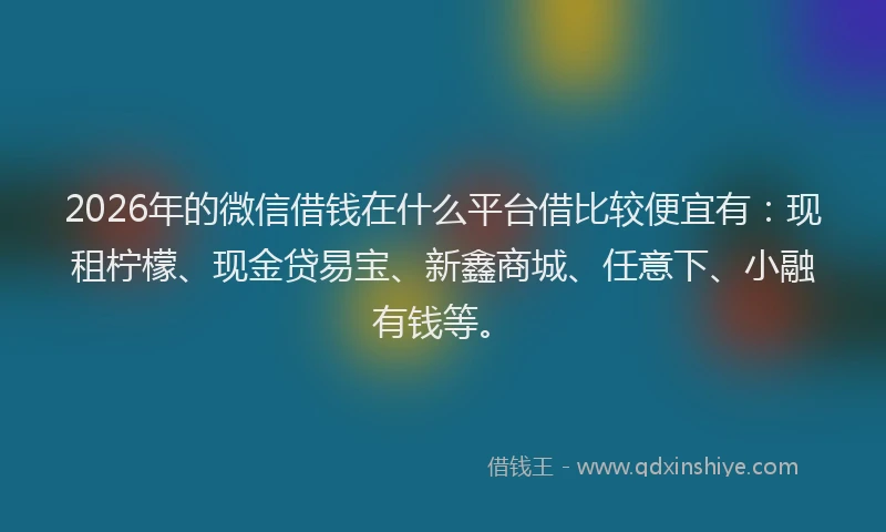 2026年的微信借钱在什么平台借比较便宜有：现租柠檬、现金贷易宝、新鑫商城、任意下、小融有钱等。