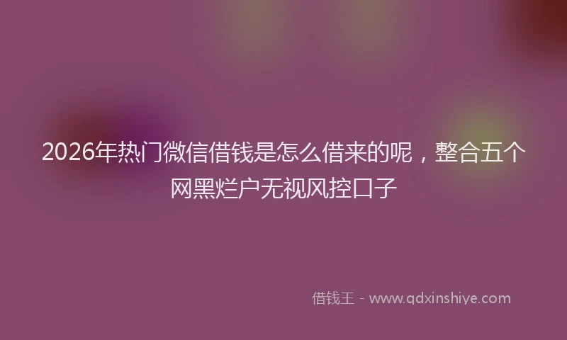 2026年热门微信借钱是怎么借来的呢，整合五个网黑烂户无视风控口子