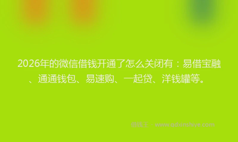 2026年的微信借钱开通了怎么关闭有:易借宝融、通通钱包、易速购、一起贷、洋钱罐等。