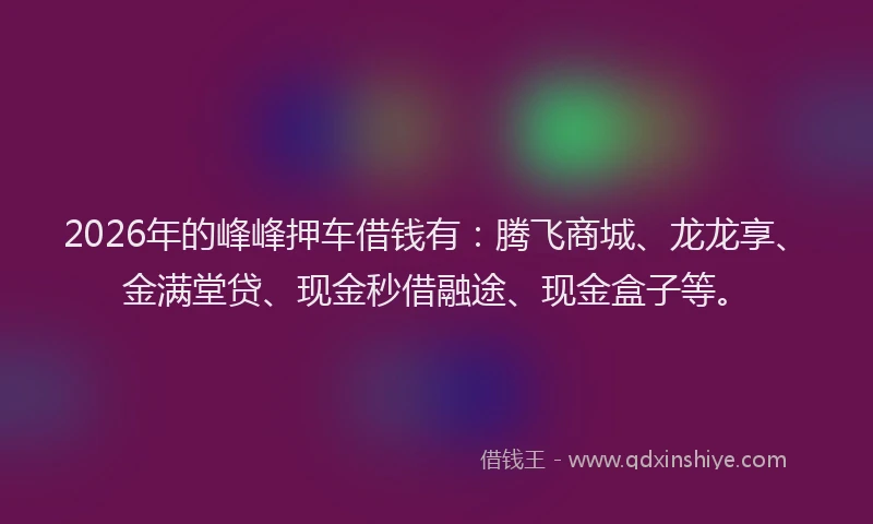 2026年的峰峰押车借钱有：腾飞商城、龙龙享、金满堂贷、现金秒借融途、现金盒子等。