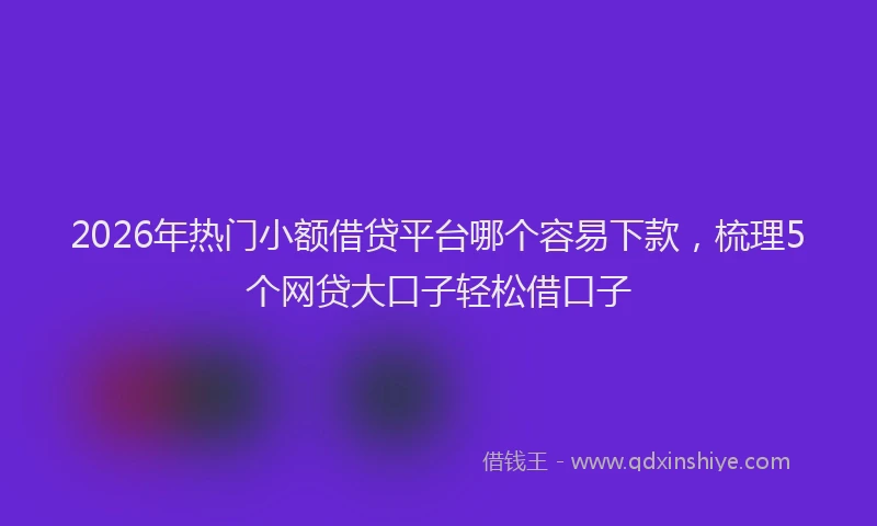 2026年热门小额借贷平台哪个容易下款，梳理5个网贷大口子轻松借口子