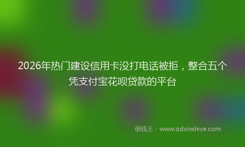 2026年热门建设信用卡没打电话被拒，整合五个凭支付宝花呗贷款的平台