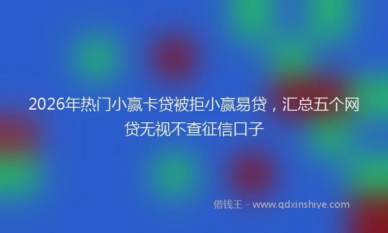 2026年热门小赢卡贷被拒小赢易贷，汇总五个网贷无视不查征信口子