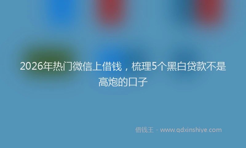 2026年热门微信上借钱，梳理5个黑白贷款不是高炮的口子