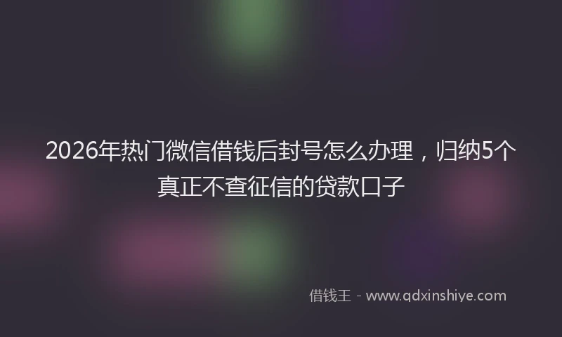 2026年热门微信借钱后封号怎么办理，归纳5个真正不查征信的贷款口子