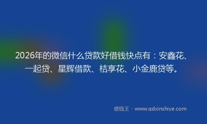 2026年的微信什么贷款好借钱快点有：安鑫花、一起贷、星辉借款、桔享花、小金鹿贷等。