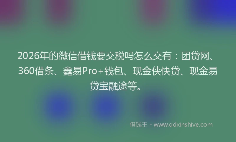 2026年的微信借钱要交税吗怎么交有：团贷网、360借条、鑫易Pro+钱包、现金侠快贷、现金易贷宝融途等。