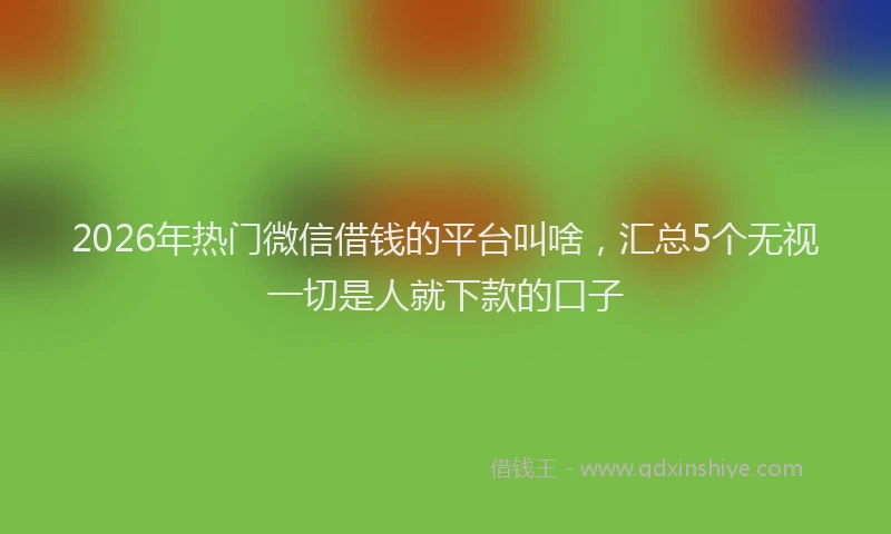 2026年热门微信借钱的平台叫啥，汇总5个无视一切是人就下款的口子