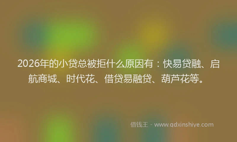 2026年的小贷总被拒什么原因有:快易贷融、启航商城、时代花、借贷易融贷、葫芦花等。