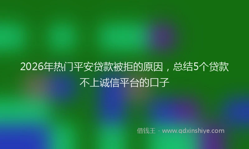 2026年热门平安贷款被拒的原因，总结5个贷款不上诚信平台的口子