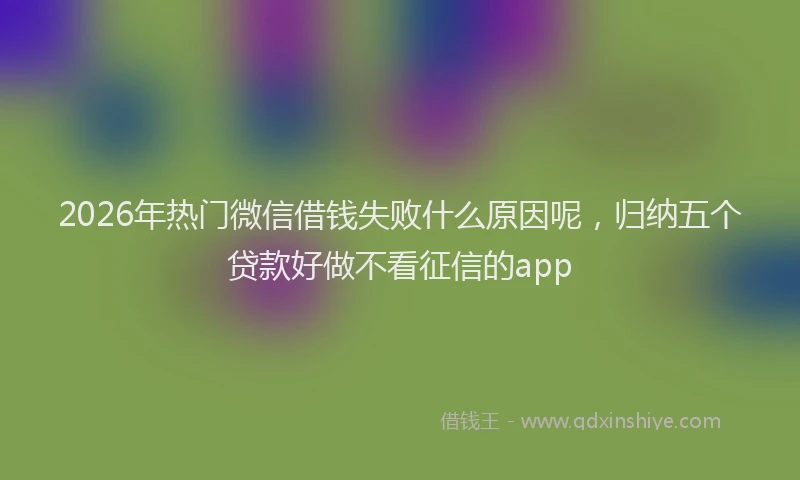 2026年热门微信借钱失败什么原因呢，归纳五个贷款好做不看征信的app