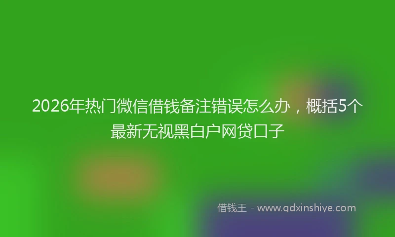 2026年热门微信借钱备注错误怎么办，概括5个最新无视黑白户网贷口子