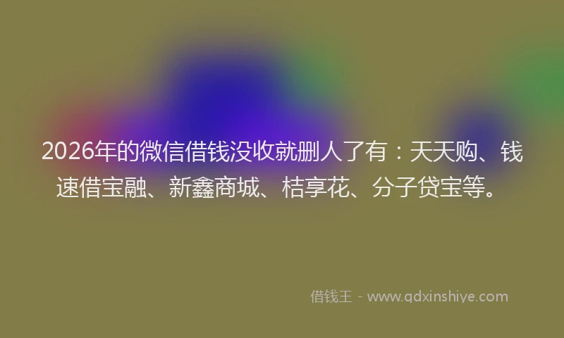 2026年的微信借钱没收就删人了有:天天购、钱速借宝融、新鑫商城、桔享花、分子贷宝等。