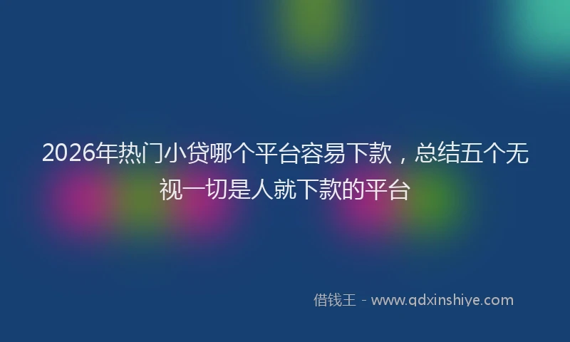 2026年热门小贷哪个平台容易下款，总结五个无视一切是人就下款的平台