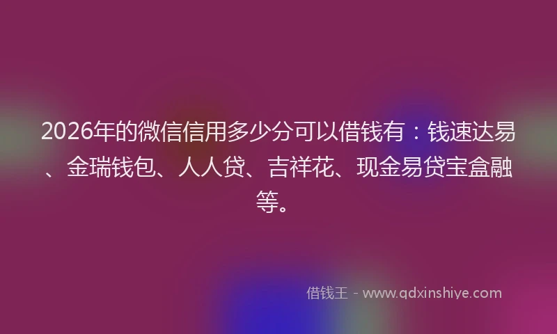 2026年的微信信用多少分可以借钱有：钱速达易、金瑞钱包、人人贷、吉祥花、现金易贷宝盒融等。