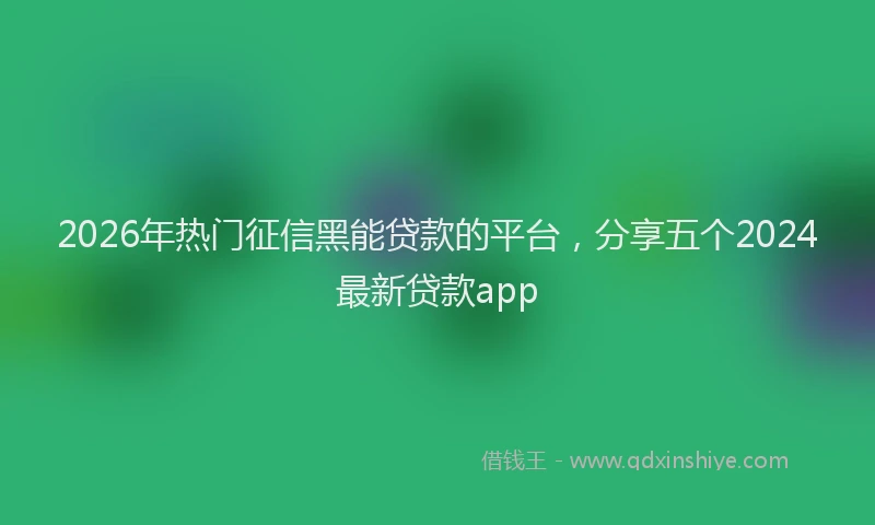2026年热门征信黑能贷款的平台，分享五个2024最新贷款app