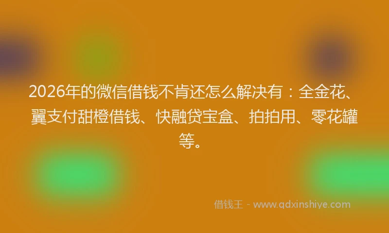 2026年的微信借钱不肯还怎么解决有：全金花、翼支付甜橙借钱、快融贷宝盒、拍拍用、零花罐等。