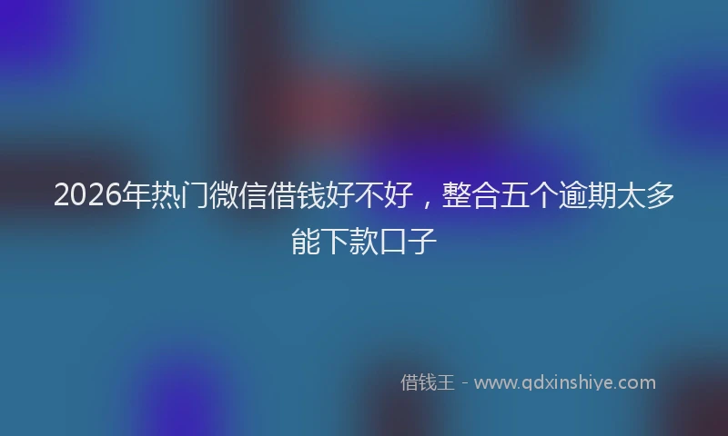 2026年热门微信借钱好不好，整合五个逾期太多能下款口子