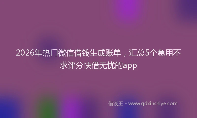 2026年热门微信借钱生成账单,汇总5个急用不求评分快借无忧的app