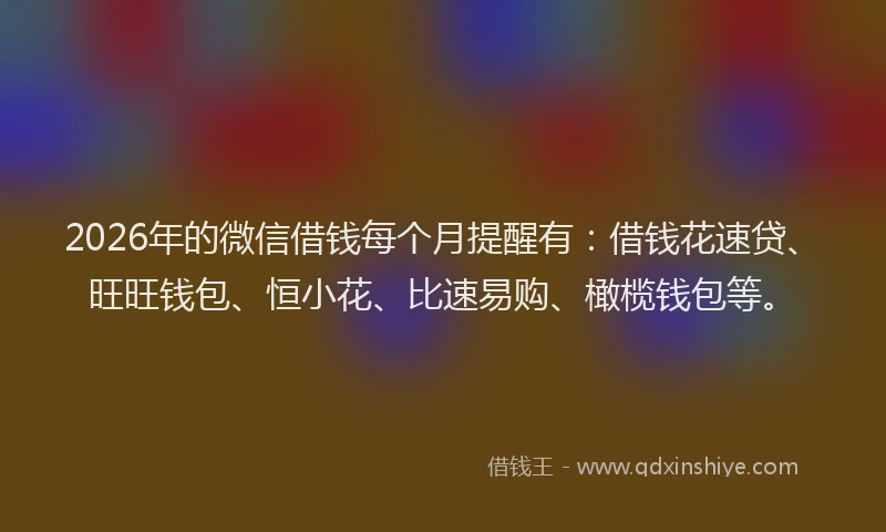 2026年的微信借钱每个月提醒有：借钱花速贷、旺旺钱包、恒小花、比速易购、橄榄钱包等。