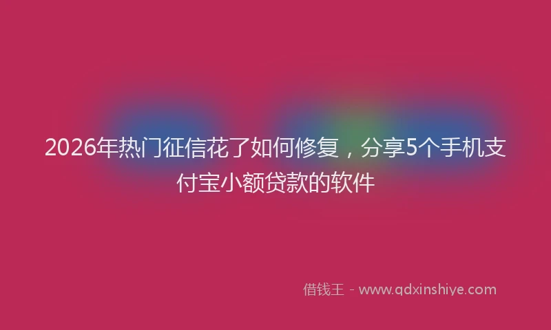 2026年热门征信花了如何修复，分享5个手机支付宝小额贷款的软件