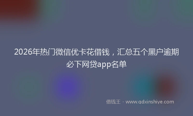 2026年热门微信优卡花借钱，汇总五个黑户逾期必下网贷app名单