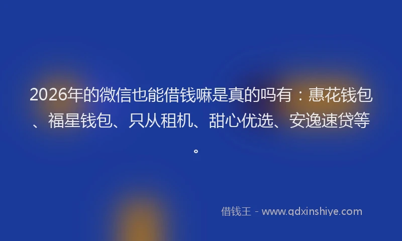 2026年的微信也能借钱嘛是真的吗有：惠花钱包、福星钱包、只从租机、甜心优选、安逸速贷等。