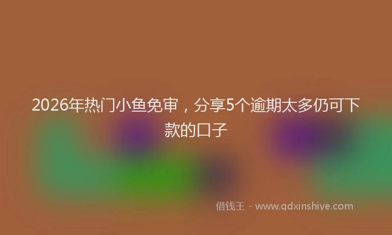 2026年热门小鱼免审，分享5个逾期太多仍可下款的口子