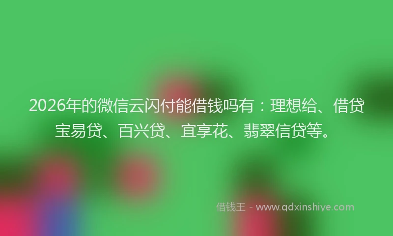 2026年的微信云闪付能借钱吗有：理想给、借贷宝易贷、百兴贷、宜享花、翡翠信贷等。