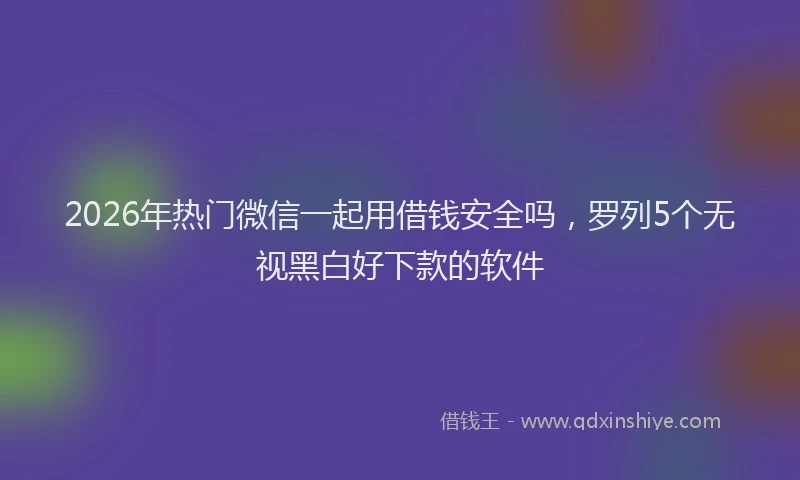 2026年热门微信一起用借钱安全吗，罗列5个无视黑白好下款的软件