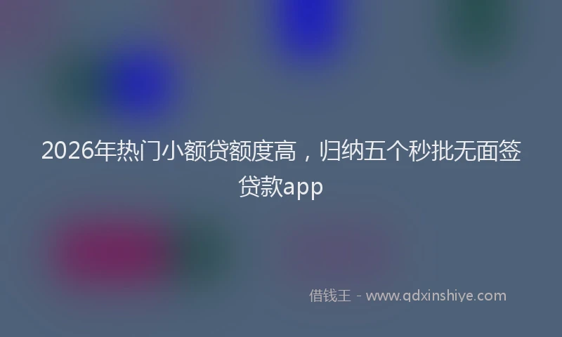 2026年热门小额贷额度高，归纳五个秒批无面签贷款app