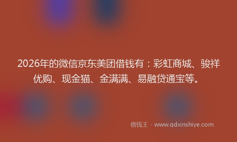 2026年的微信京东美团借钱有：彩虹商城、骏祥优购、现金猫、金满满、易融贷通宝等。